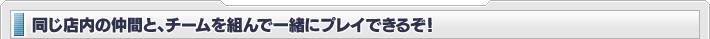 同じ店内の仲間と、チームを組んで一緒にプレイできるぞ！
