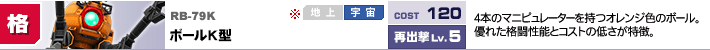 RB-79K,ボールK型,4本のマニピュレーターを持つオレンジ色のボール。優れた格闘性能とコストの低さが特徴。