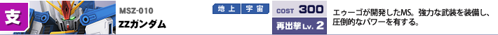 MSZ-010,ZZガンダム,エゥーゴが開発したMS。強力な武装を装備し、圧倒的なパワーを有する。