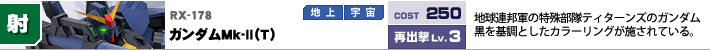 RX-178,ガンダムＭｋ-Ⅱ（Ｔ）,地球連邦軍の特殊部隊ティターンズのガンダム。黒を基調としたカラーリングが施されている。