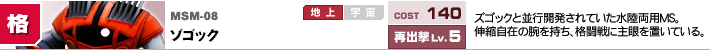 MSM-08,ゾゴック,ズゴックと並行開発されていた水陸両用MS。伸縮自在の腕を持ち、格闘戦に主眼を置いている。