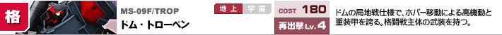 MS-09F/TROP,ドム・トローペン,ドムの局地戦仕様で、ホバー移動による高機動と重装甲を誇る。格闘戦主体の武装を持つ。
