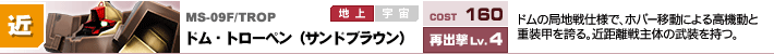 MS-09F/TROP,ドム・トローペン（サンドブラウン）,ドムの局地戦仕様で、ホバー移動による高機動と重装甲を誇る。近距離戦主体の武装を持つ。