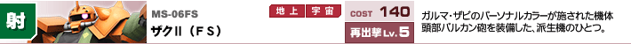 MS-06FS,ザクⅡ（FS）,ガルマ・ザビのパーソナルカラーが施された機体頭部バルカン砲を装備した、派生機のひとつ。