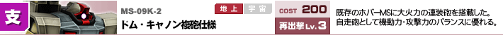 MS-09K-2,ドム・キャノン複砲仕様,既存のホバーMSに大火力の連装砲を搭載した。自走砲として機動力・攻撃力のバランスに優れる。