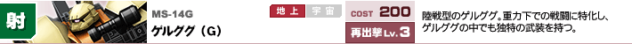 MS-14G,ゲルググ（G）,陸戦型のゲルググ。重力下での戦闘に特化し、ゲルググの中でも独特の武装を持つ。