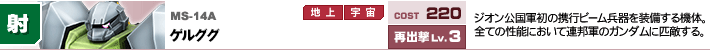 MS-14A,ゲルググ,ジオン軍初の携行ビーム兵器を装備する機体。全ての性能において連邦軍のガンダムに匹敵する。