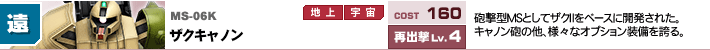 MS-06K,ザクキャノン,砲撃型MSとしてザクⅡをベースに開発された。キャノン砲の他、様々なオプション装備を誇る。