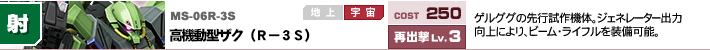 MS-06R-3S,高機動型ザク（R－3S）,ゲルググの先行試作機体。ジェネレーター出力向上により、ビーム・ライフルを装備可能。