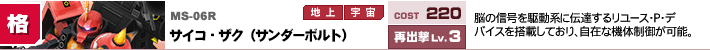 MS-06R,サイコ・ザク（サンダーボルト）,脳の信号を駆動系に伝達するリユース・P・デバイスを搭載しており、自在な機体制御が可能。