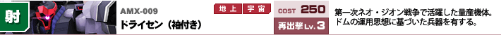 AMX-009,ドライセン（袖付き）,第一次ネオ・ジオン戦争で活躍した量産機体。ドムの運用しそうに基づいた兵器を有する。