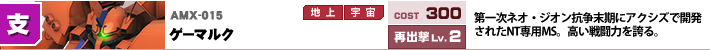 AMX-015,ゲーマルク,第一次ネオ・ジオン抗争末期にアクシズで開発されたNT専用MS。高い戦闘力を誇る。